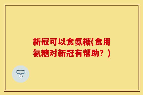 新冠可以食氨糖(食用氨糖对新冠有帮助？)