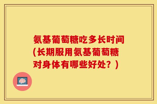 氨基葡萄糖吃多长时间(长期服用氨基葡萄糖对身体有哪些好处？)