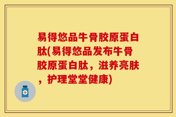 易得悠品牛骨胶原蛋白肽(易得悠品发布牛骨胶原蛋白肽，滋养亮肤，护理堂堂健康)
