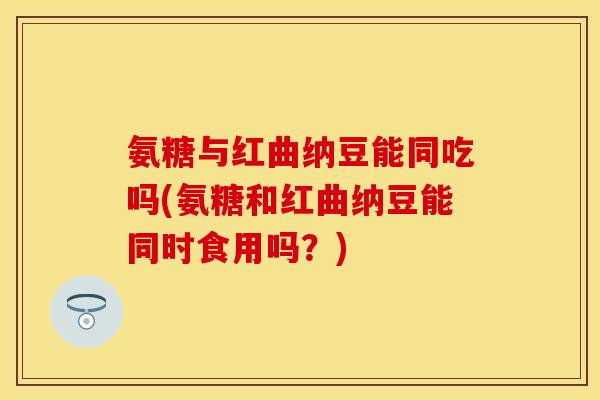 氨糖与红曲纳豆能同吃吗(氨糖和红曲纳豆能同时食用吗？)
