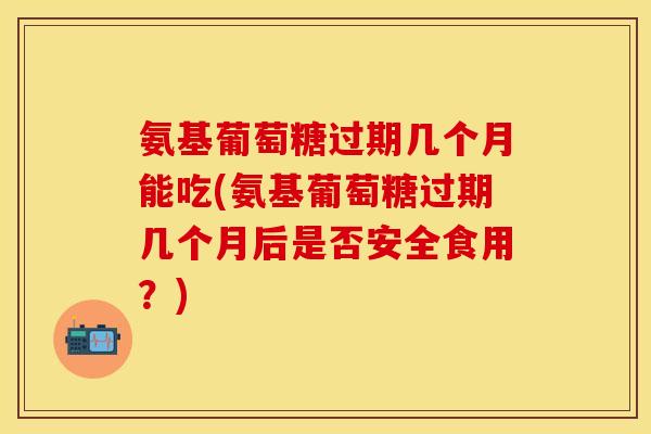 氨基葡萄糖过期几个月能吃(氨基葡萄糖过期几个月后是否安全食用?)-第1张图片-关节保镖 氨基葡萄糖过期几个月能吃(氨基葡萄糖过期几个月后是否安全食用?)-第1张图片-关节保镖