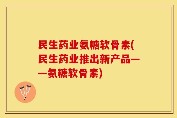 民生药业氨糖软骨素(民生药业推出新产品——氨糖软骨素)