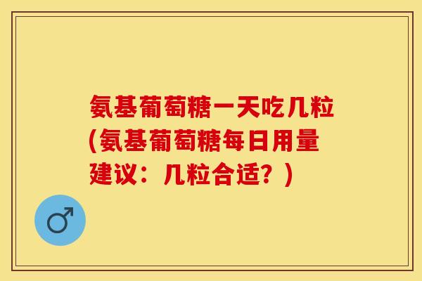 氨基葡萄糖一天吃几粒(氨基葡萄糖每日用量建议：几粒合适？)
