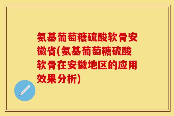 氨基葡萄糖硫酸软骨安徽省(氨基葡萄糖硫酸软骨在安徽地区的应用效果分析)