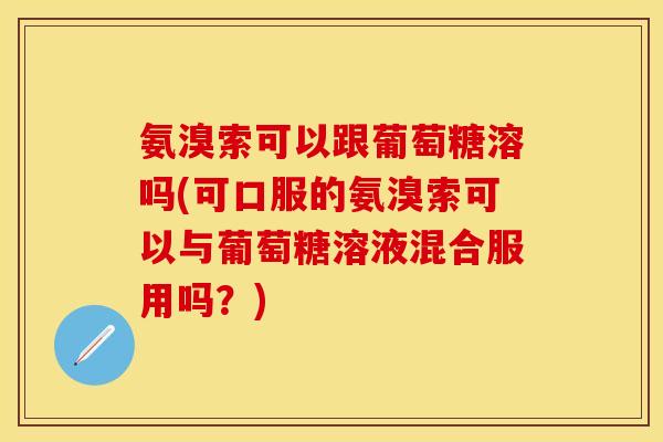 氨溴索可以跟葡萄糖溶吗(可口服的氨溴索可以与葡萄糖溶液混合服用吗？)