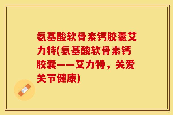 氨基酸软骨素钙胶囊艾力特(氨基酸软骨素钙胶囊——艾力特，关爱关节健康)