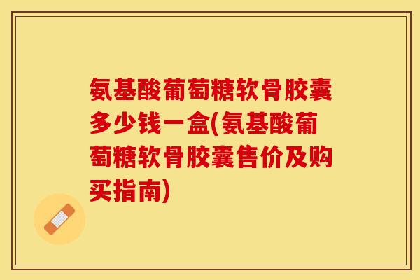 氨基酸葡萄糖软骨胶囊多少钱一盒(氨基酸葡萄糖软骨胶囊售价及购买指南)