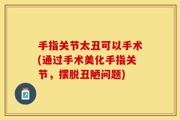 手指关节太丑可以手术(通过手术美化手指关节，摆脱丑陋问题)