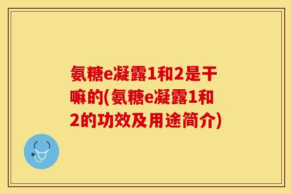 氨糖e凝露1和2是干嘛的(氨糖e凝露1和2的功效及用途简介)-第1张图片-关节保镖