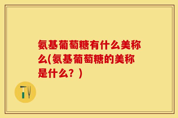 氨基葡萄糖有什么美称么(氨基葡萄糖的美称是什么？)