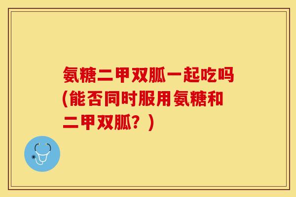氨糖二甲双胍一起吃吗(能否同时服用氨糖和二甲双胍？)