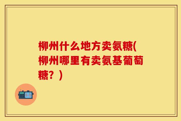 柳州什么地方卖氨糖(柳州哪里有卖氨基葡萄糖？)