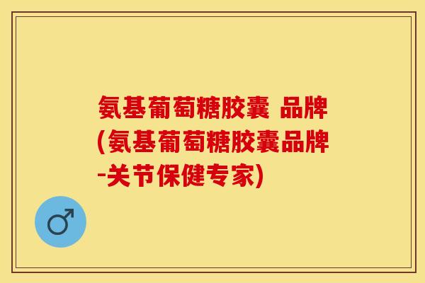 氨基葡萄糖胶囊 品牌(氨基葡萄糖胶囊品牌-关节保健专家)