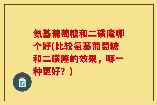 氨基葡萄糖和二磺隆哪个好(比较氨基葡萄糖和二磺隆的效果，哪一种更好？)