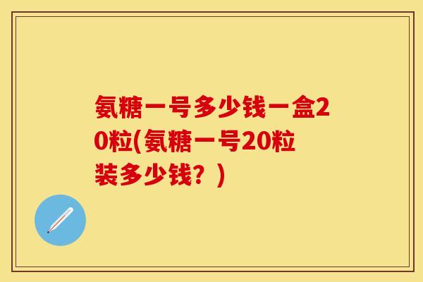 氨糖一号多少钱一盒20粒(氨糖一号20粒装多少钱？)-第1张图片-关节保镖