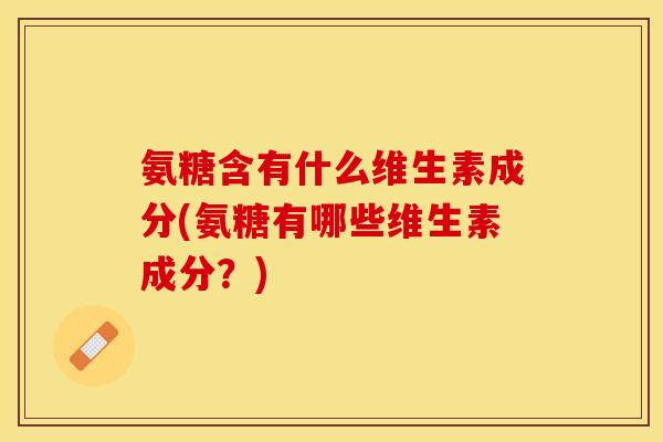 氨糖含有什么维生素成分(氨糖有哪些维生素成分？)