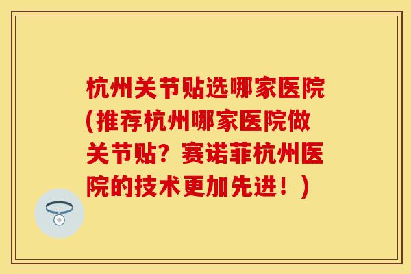 杭州关节贴选哪家医院(推荐杭州哪家医院做关节贴？赛诺菲杭州医院的技术更加先进！)
