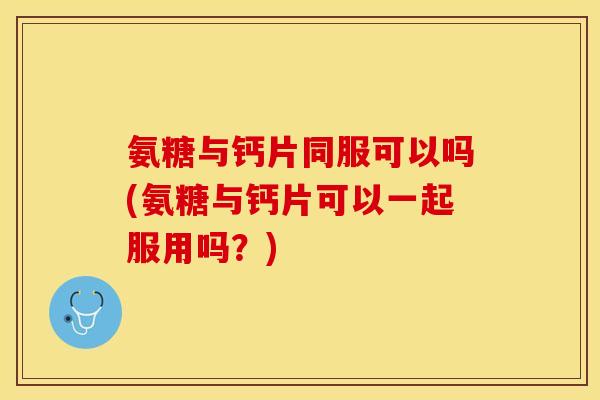 氨糖与钙片同服可以吗(氨糖与钙片可以一起服用吗？)
