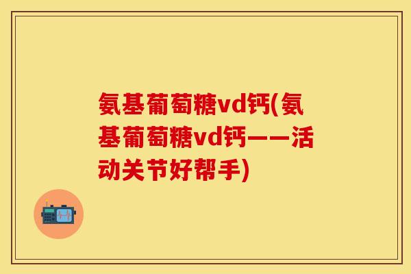 氨基葡萄糖vd钙(氨基葡萄糖vd钙——活动关节好帮手)
