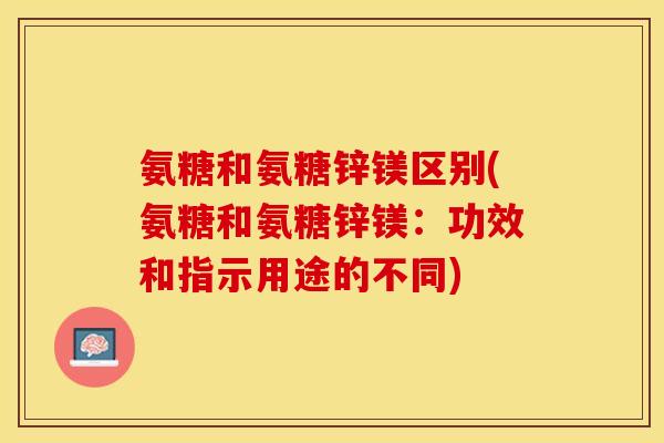 氨糖和氨糖锌镁区别(氨糖和氨糖锌镁：功效和指示用途的不同)