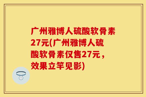 广州雅博人硫酸软骨素27元(广州雅博人硫酸软骨素仅售27元，效果立竿见影)