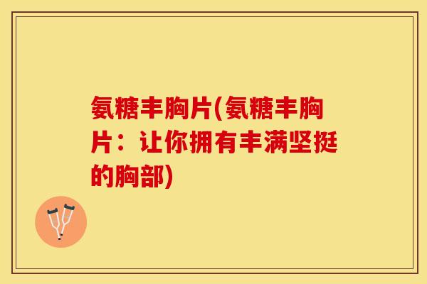 氨糖丰胸片(氨糖丰胸片：让你拥有丰满坚挺的胸部)