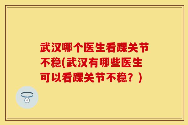 武汉哪个医生看踝关节不稳(武汉有哪些医生可以看踝关节不稳？)