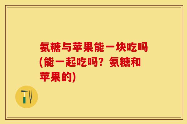 氨糖与苹果能一块吃吗(能一起吃吗？氨糖和苹果的)