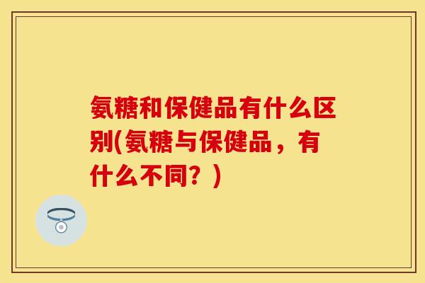 氨糖和保健品有什么区别(氨糖与保健品，有什么不同？)