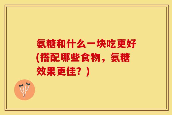 氨糖和什么一块吃更好(搭配哪些食物，氨糖效果更佳？)