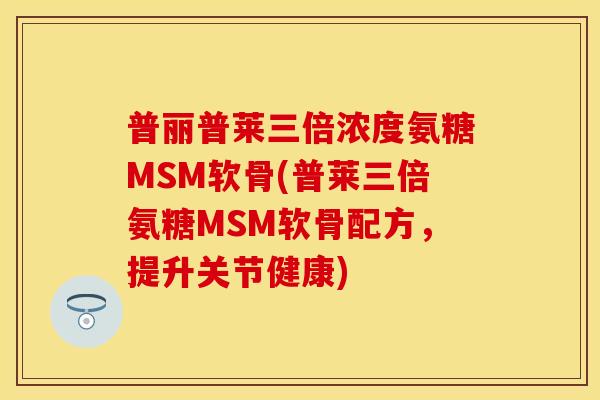 普丽普莱三倍浓度氨糖MSM软骨(普莱三倍氨糖MSM软骨配方，提升关节健康)