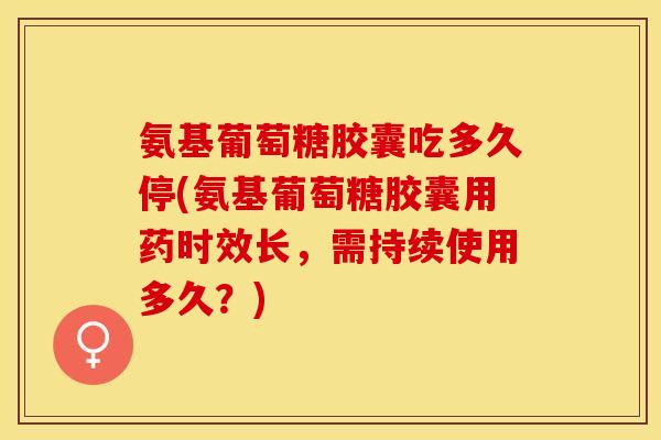 氨基葡萄糖胶囊吃多久停(氨基葡萄糖胶囊用药时效长，需持续使用多久？)