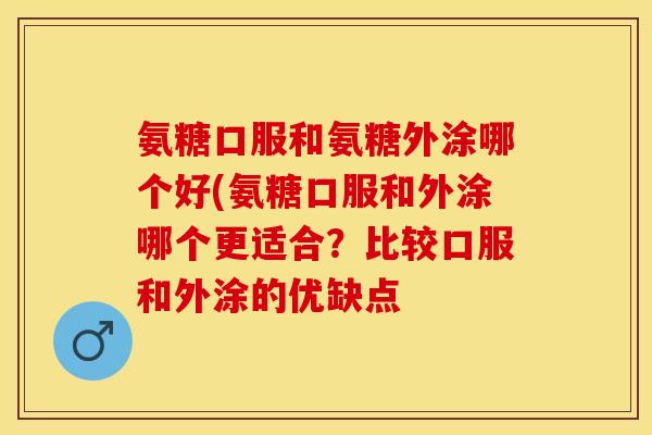 氨糖口服和氨糖外涂哪个好(氨糖口服和外涂哪个更适合？比较口服和外涂的优缺点