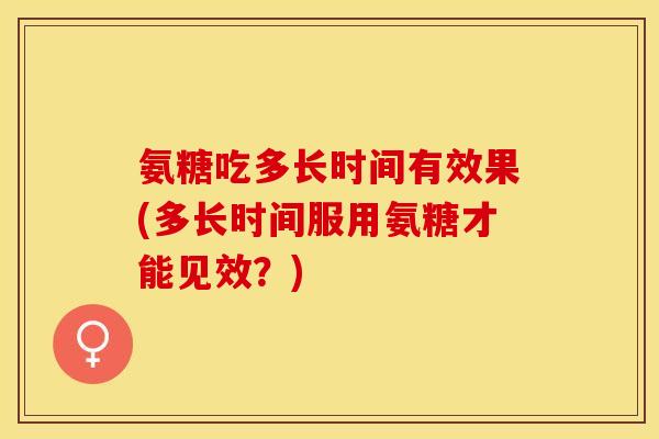 氨糖吃多长时间有效果(多长时间服用氨糖才能见效？)