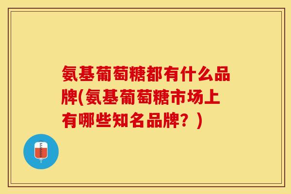 氨基葡萄糖都有什么品牌(氨基葡萄糖市场上有哪些知名品牌？)