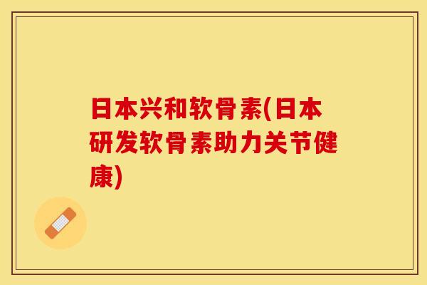 日本兴和软骨素(日本研发软骨素助力关节健康)