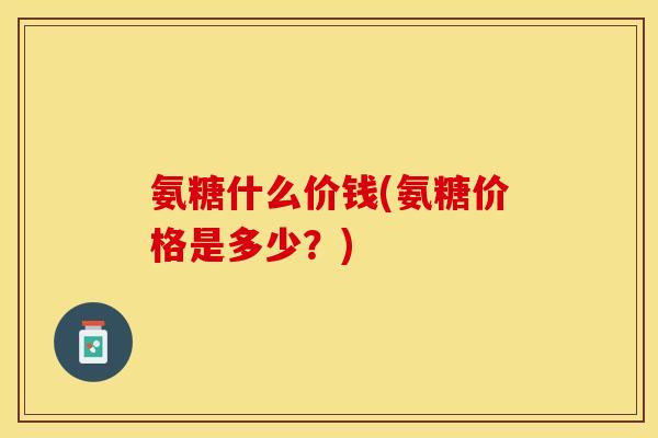 氨糖什么价钱(氨糖价格是多少？)