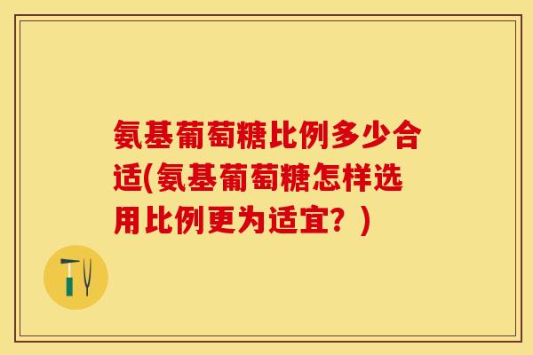氨基葡萄糖比例多少合适(氨基葡萄糖怎样选用比例更为适宜？)