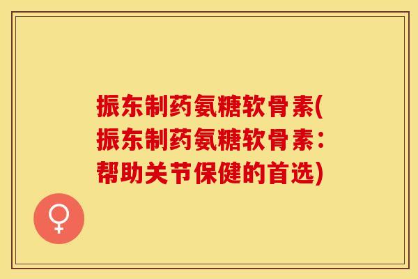 振东制药氨糖软骨素(振东制药氨糖软骨素：帮助关节保健的首选)