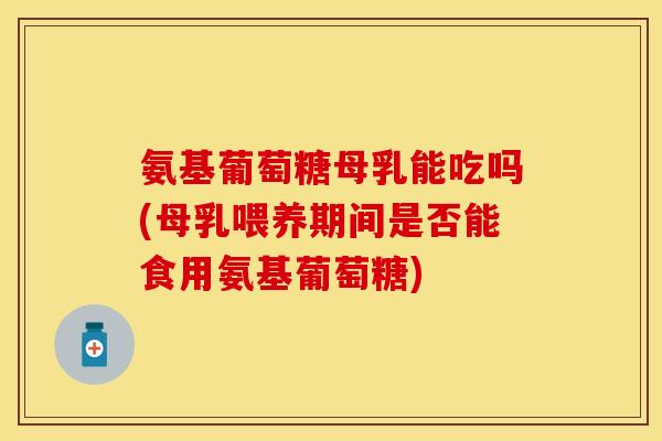 氨基葡萄糖母乳能吃吗(母乳喂养期间是否能食用氨基葡萄糖)