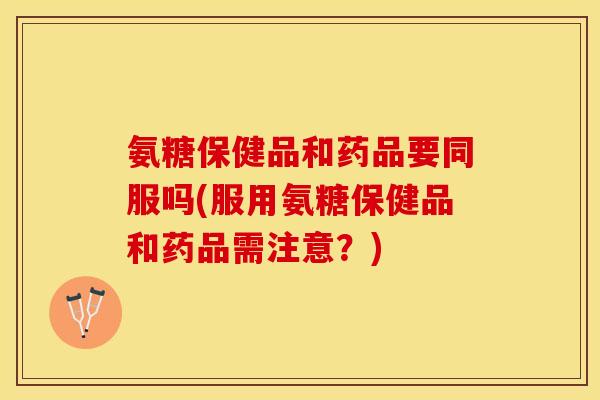 氨糖保健品和药品要同服吗(服用氨糖保健品和药品需注意？)