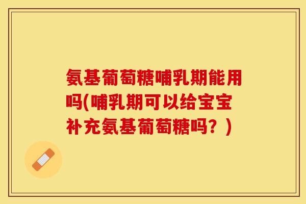 氨基葡萄糖哺乳期能用吗(哺乳期可以给宝宝补充氨基葡萄糖吗？)