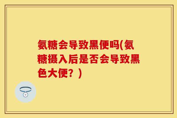 氨糖会导致黑便吗(氨糖摄入后是否会导致黑色大便？)