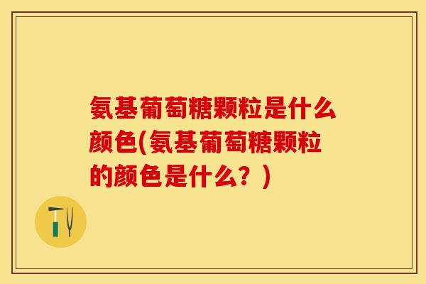 氨基葡萄糖颗粒是什么颜色(氨基葡萄糖颗粒的颜色是什么？)