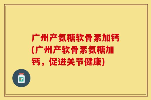 广州产氨糖软骨素加钙(广州产软骨素氨糖加钙，促进关节健康)