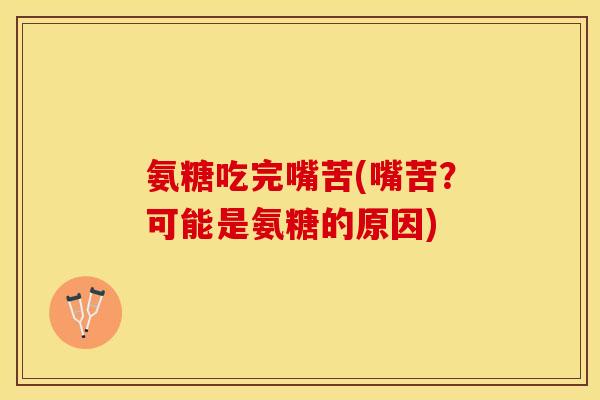 氨糖吃完嘴苦(嘴苦？可能是氨糖的原因)
