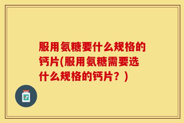服用氨糖要什么规格的钙片(服用氨糖需要选什么规格的钙片？)