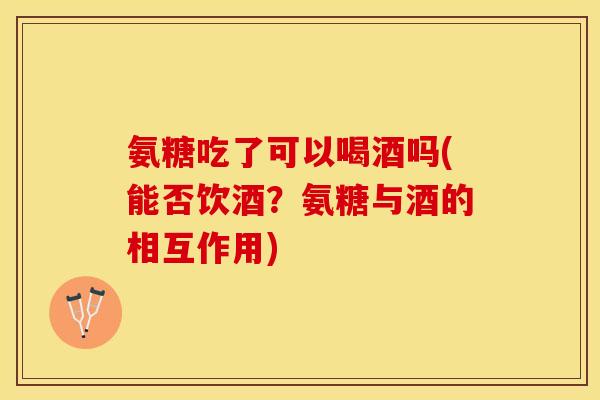 氨糖吃了可以喝酒吗(能否饮酒？氨糖与酒的相互作用)