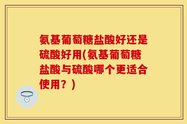 氨基葡萄糖盐酸好还是硫酸好用(氨基葡萄糖盐酸与硫酸哪个更适合使用？)