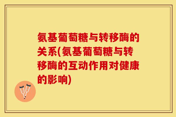 氨基葡萄糖与转移酶的关系(氨基葡萄糖与转移酶的互动作用对健康的影响)